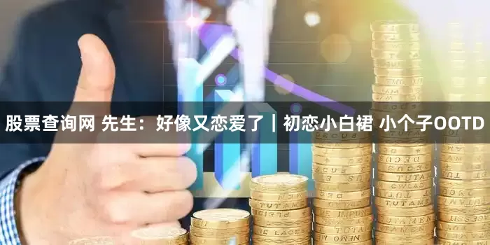 股票查询网 先生：好像又恋爱了｜初恋小白裙 小个子OOTD