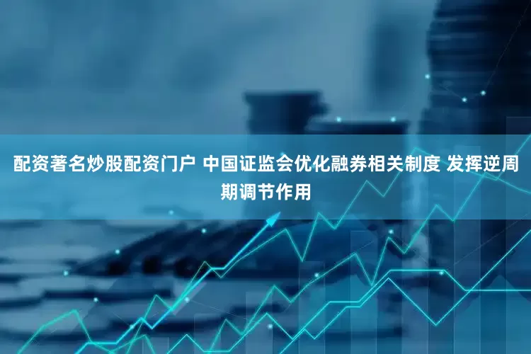 配资著名炒股配资门户 中国证监会优化融券相关制度 发挥逆周期调节作用