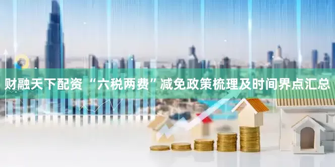 财融天下配资 “六税两费”减免政策梳理及时间界点汇总