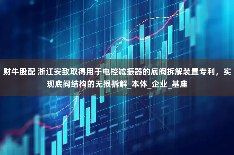 财牛股配 浙江安致取得用于电控减振器的底阀拆解装置专利，实现底阀结构的无损拆解_本体_企业_基座