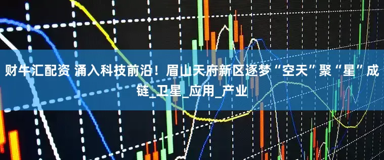 财牛汇配资 涌入科技前沿！眉山天府新区逐梦“空天”聚“星”成链_卫星_应用_产业