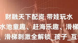 财融天下配资 带娃玩水必打卡！戏水池童趣、赶海乐趣、滑梯刺激全解锁_孩子_互动_家长