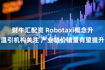 财牛汇配资 Robotaxi概念升温引机构关注 产业链价值量有望提升