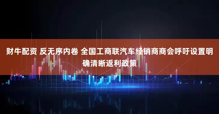 财牛配资 反无序内卷 全国工商联汽车经销商商会呼吁设置明确清晰返利政策