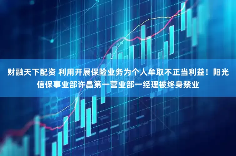 财融天下配资 利用开展保险业务为个人牟取不正当利益！阳光信保事业部许昌第一营业部一经理被终身禁业