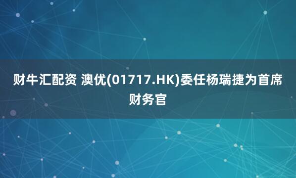 财牛汇配资 澳优(01717.HK)委任杨瑞捷为首席财务官