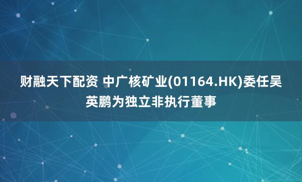 财融天下配资 中广核矿业(01164.HK)委任吴英鹏为独立非执行董事