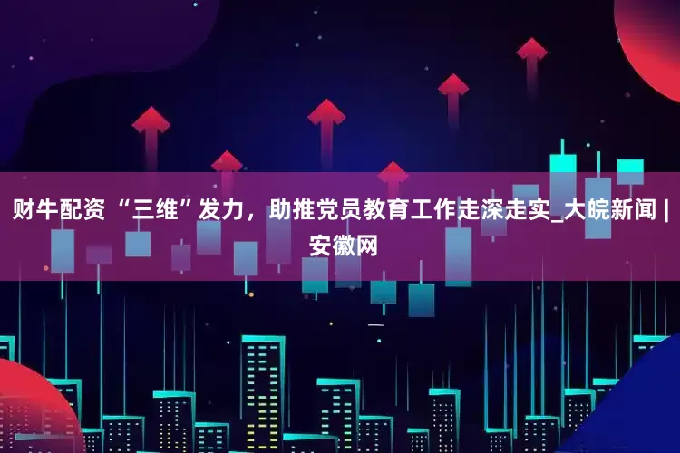 财牛配资 “三维”发力，助推党员教育工作走深走实_大皖新闻 | 安徽网