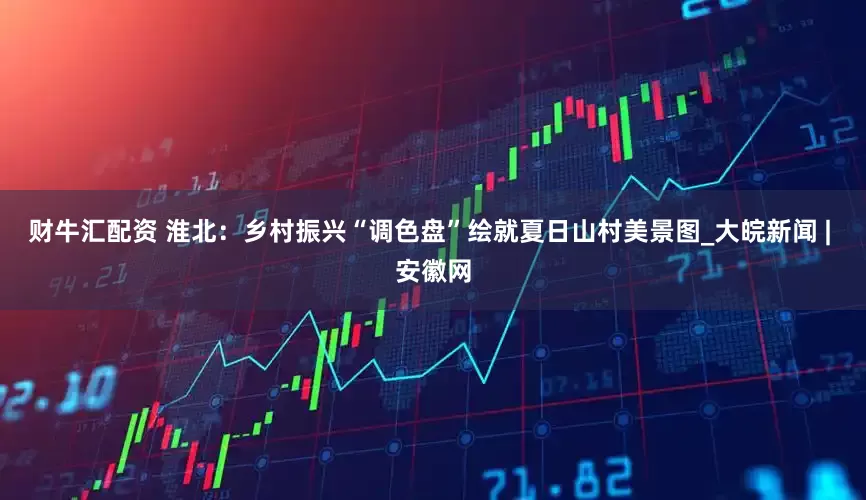 财牛汇配资 淮北：乡村振兴“调色盘”绘就夏日山村美景图_大皖新闻 | 安徽网