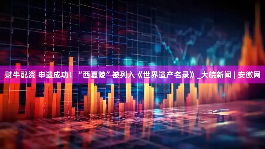 财牛配资 申遗成功！“西夏陵”被列入《世界遗产名录》_大皖新闻 | 安徽网