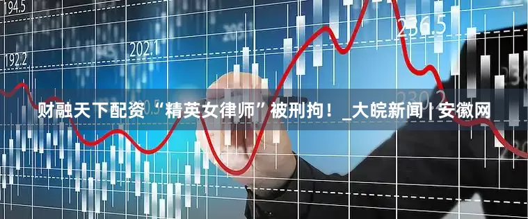 财融天下配资 “精英女律师”被刑拘！_大皖新闻 | 安徽网