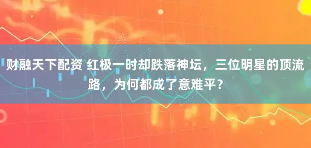 财融天下配资 红极一时却跌落神坛，三位明星的顶流路，为何都成了意难平？