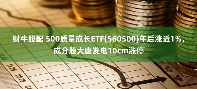 财牛股配 500质量成长ETF(560500)午后涨近1%，成分股大唐发电10cm涨停