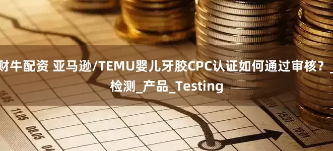 财牛配资 亚马逊/TEMU婴儿牙胶CPC认证如何通过审核？_检测_产品_Testing