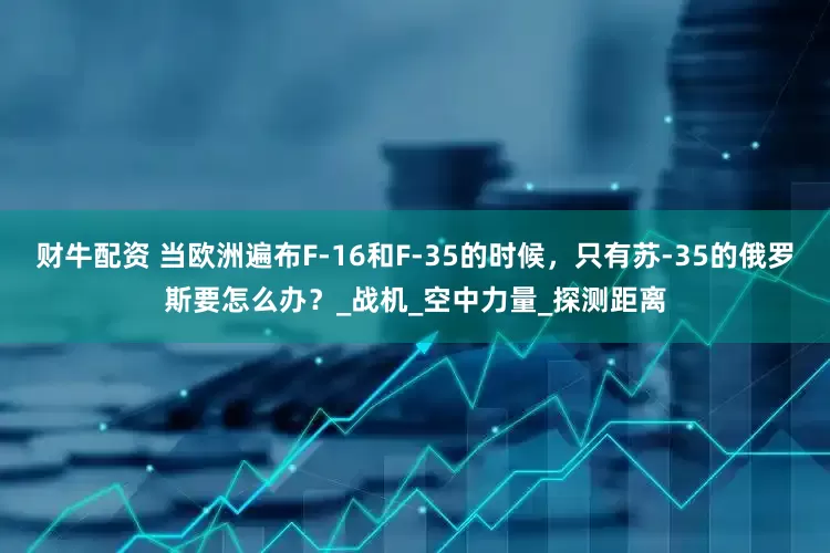 财牛配资 当欧洲遍布F-16和F-35的时候，只有苏-35的俄罗斯要怎么办？_战机_空中力量_探测距离