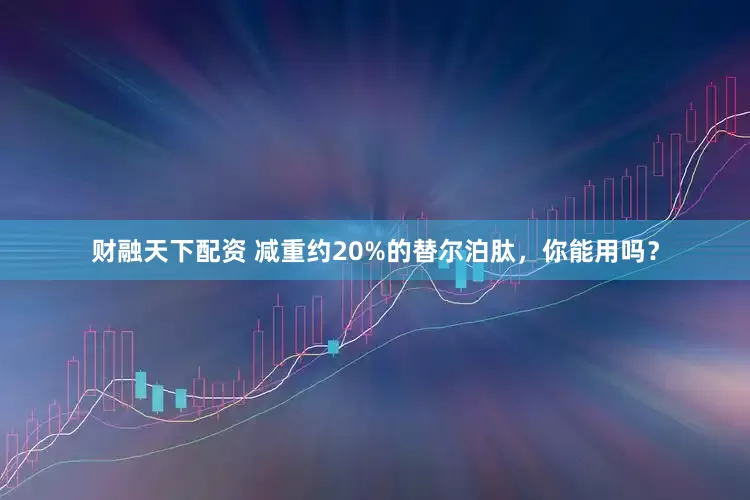 财融天下配资 减重约20%的替尔泊肽，你能用吗？